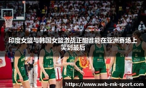 印度女篮与韩国女篮激战正酣谁能在亚洲赛场上笑到最后